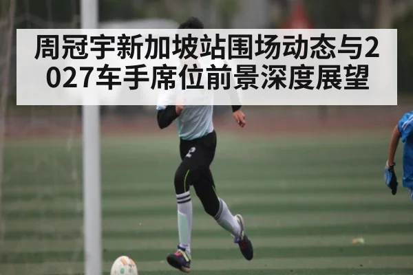 周冠宇新加坡站围场动态与2027车手席位前景深度展望