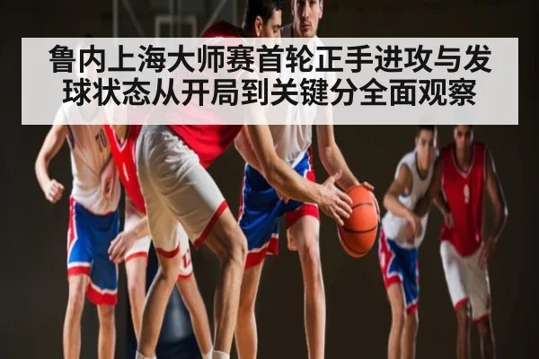 鲁内上海大师赛首轮正手进攻与发球状态从开局到关键分全面观察（kaiyun）