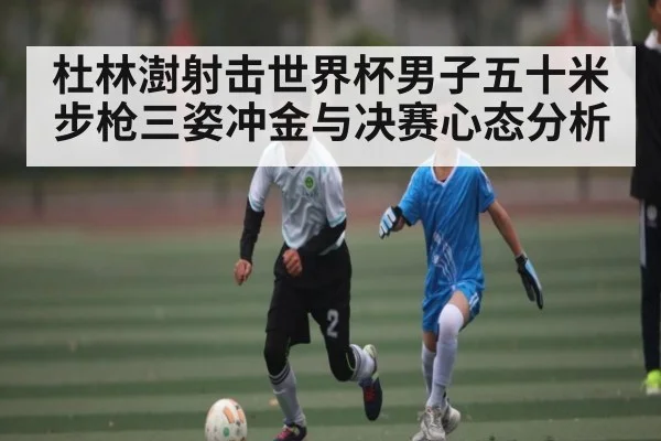 杜林澍射击世界杯男子五十米步枪三姿冲金与决赛心态分析（kaiyun）