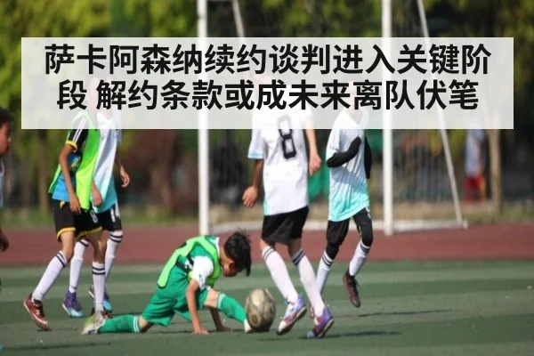 萨卡阿森纳续约谈判进入关键阶段 解约条款或成未来离队伏笔（kaiyun）