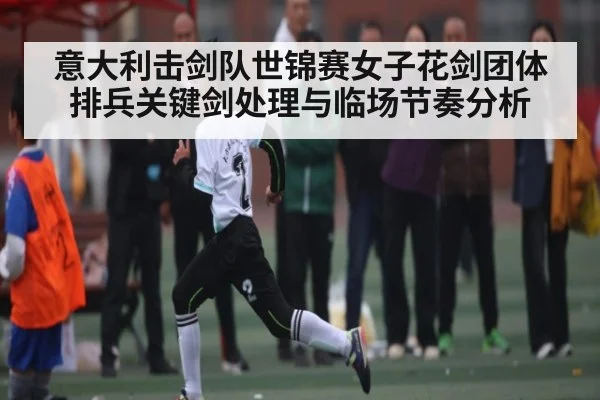 意大利击剑队世锦赛女子花剑团体排兵关键剑处理与临场节奏分析（kaiyun）